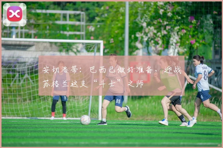 安切洛蒂：巴西已做好准备，迎战苏格兰这支“斗士”之师