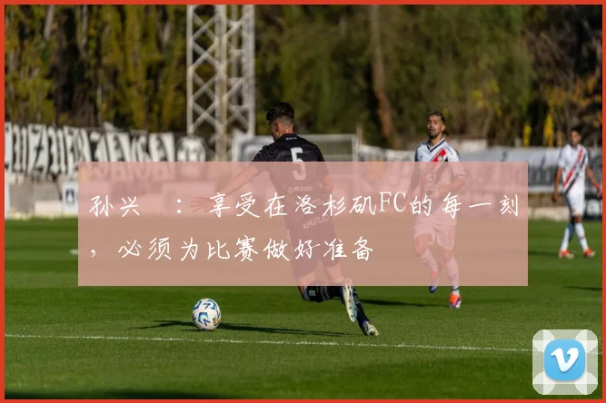孙兴慜：享受在洛杉矶FC的每一刻，必须为比赛做好准备